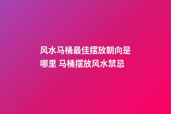 风水马桶最佳摆放朝向是哪里 马桶摆放风水禁忌